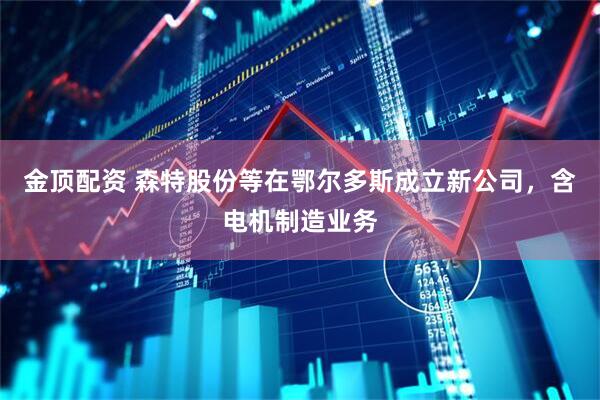 金顶配资 森特股份等在鄂尔多斯成立新公司，含电机制造业务