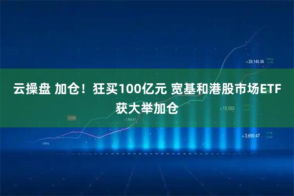 云操盘 加仓！狂买100亿元 宽基和港股市场ETF获大举加仓