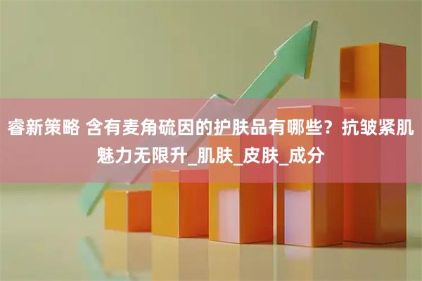 睿新策略 含有麦角硫因的护肤品有哪些？抗皱紧肌魅力无限升_肌肤_皮肤_成分