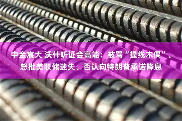 中金宸大 沃什听证会高能：被骂“提线木偶”、怒批美联储迷失、否认向特朗普承诺降息