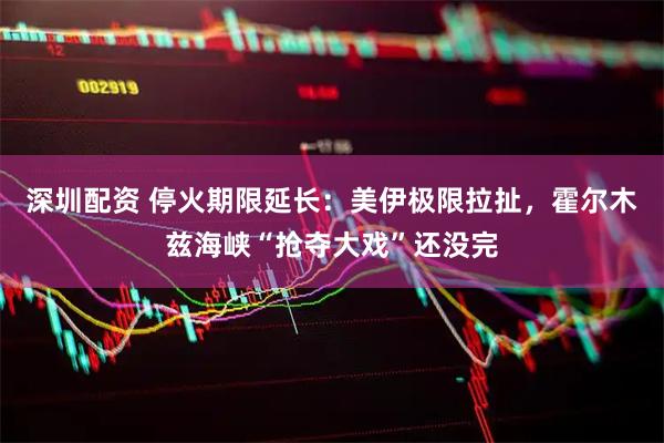 深圳配资 停火期限延长：美伊极限拉扯，霍尔木兹海峡“抢夺大戏”还没完