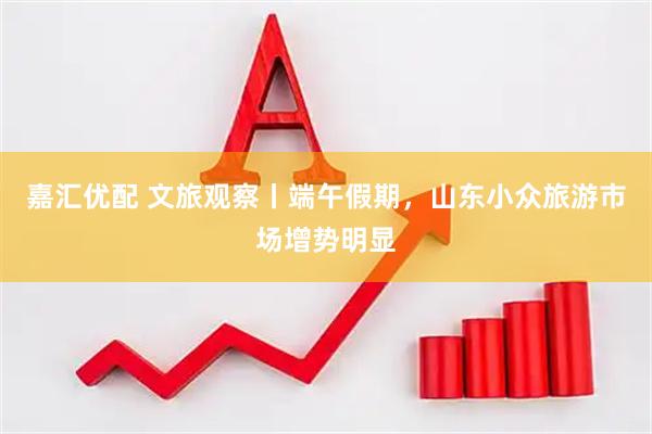 嘉汇优配 文旅观察丨端午假期，山东小众旅游市场增势明显