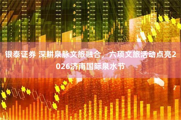 银泰证券 深耕泉脉文旅融合，六项文旅活动点亮2026济南国际泉水节