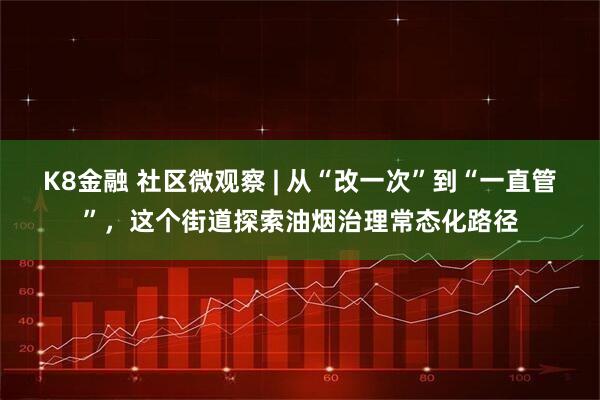 K8金融 社区微观察 | 从“改一次”到“一直管”，这个街道探索油烟治理常态化路径