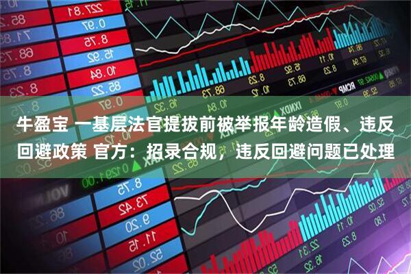牛盈宝 一基层法官提拔前被举报年龄造假、违反回避政策 官方：招录合规，违反回避问题已处理