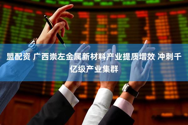 盟配资 广西崇左金属新材料产业提质增效 冲刺千亿级产业集群