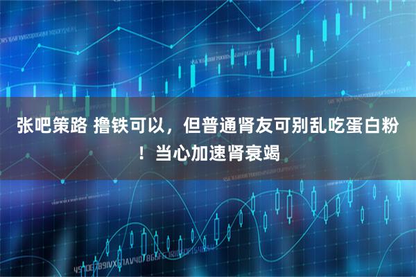 张吧策路 撸铁可以，但普通肾友可别乱吃蛋白粉！当心加速肾衰竭