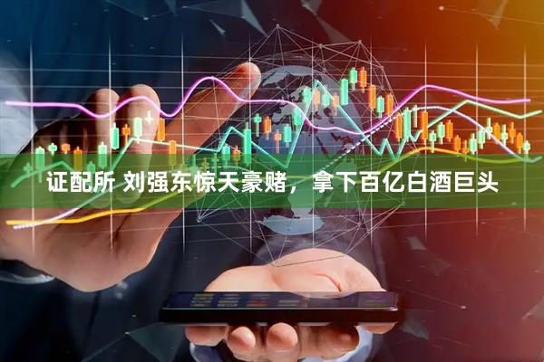 证配所 刘强东惊天豪赌，拿下百亿白酒巨头