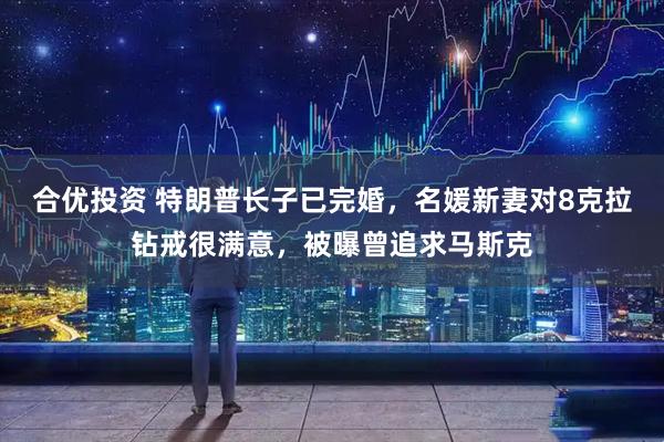 合优投资 特朗普长子已完婚，名媛新妻对8克拉钻戒很满意，被曝曾追求马斯克